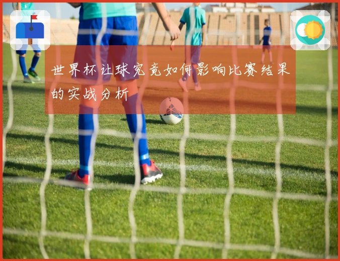 世界杯让球究竟如何影响比赛结果的实战分析