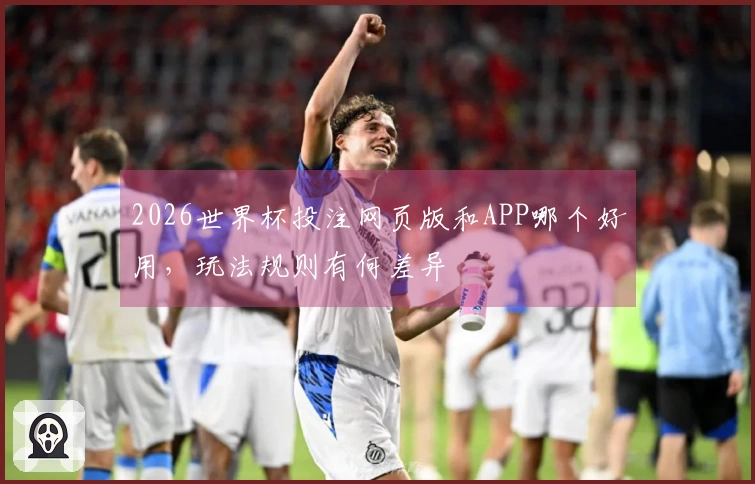 2026世界杯投注网页版和APP哪个好用，玩法规则有何差异